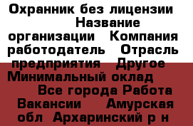 Охранник без лицензии. 2/2 › Название организации ­ Компания-работодатель › Отрасль предприятия ­ Другое › Минимальный оклад ­ 15 000 - Все города Работа » Вакансии   . Амурская обл.,Архаринский р-н